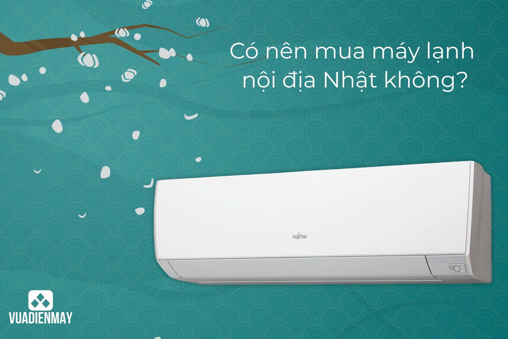 CÓ NÊN MUA MÁY LẠNH NỘI ĐỊA NHẬT KHÔNG?